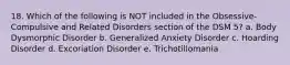 18. Which of the following is NOT included in the Obsessive-Compulsive and Related Disorders section of the DSM 5? a. Body Dysmorphic Disorder b. Generalized Anxiety Disorder c. Hoarding Disorder d. Excoriation Disorder e. Trichotillomania