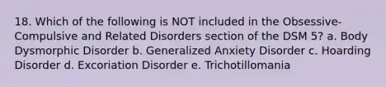 18. Which of the following is NOT included in the Obsessive-Compulsive and Related Disorders section of the DSM 5? a. Body Dysmorphic Disorder b. Generalized Anxiety Disorder c. Hoarding Disorder d. Excoriation Disorder e. Trichotillomania