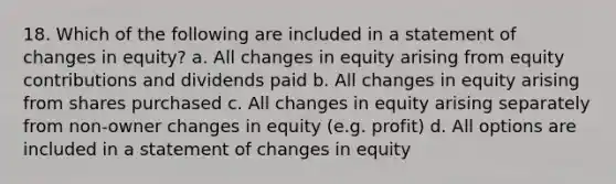 18. Which of the following are included in a statement of changes in equity? a. All changes in equity arising from equity contributions and dividends paid b. All changes in equity arising from shares purchased c. All changes in equity arising separately from non-owner changes in equity (e.g. profit) d. All options are included in a statement of changes in equity