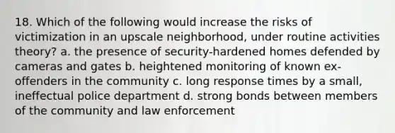 18. Which of the following would increase the risks of victimization in an upscale neighborhood, under routine activities theory? a. the presence of security-hardened homes defended by cameras and gates b. heightened monitoring of known ex-offenders in the community c. long response times by a small, ineffectual police department d. strong bonds between members of the community and law enforcement