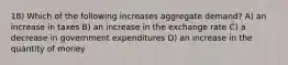 18) Which of the following increases aggregate demand? A) an increase in taxes B) an increase in the exchange rate C) a decrease in government expenditures D) an increase in the quantity of money