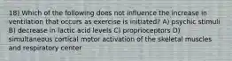 18) Which of the following does not influence the increase in ventilation that occurs as exercise is initiated? A) psychic stimuli B) decrease in lactic acid levels C) proprioceptors D) simultaneous cortical motor activation of the skeletal muscles and respiratory center