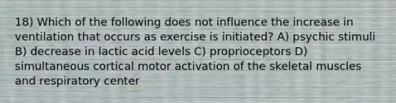 18) Which of the following does not influence the increase in ventilation that occurs as exercise is initiated? A) psychic stimuli B) decrease in lactic acid levels C) proprioceptors D) simultaneous cortical motor activation of the skeletal muscles and respiratory center