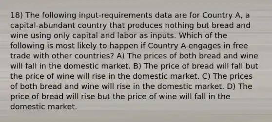 18) The following input-requirements data are for Country A, a capital-abundant country that produces nothing but bread and wine using only capital and labor as inputs. Which of the following is most likely to happen if Country A engages in free trade with other countries? A) The prices of both bread and wine will fall in the domestic market. B) The price of bread will fall but the price of wine will rise in the domestic market. C) The prices of both bread and wine will rise in the domestic market. D) The price of bread will rise but the price of wine will fall in the domestic market.