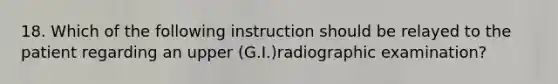 18. Which of the following instruction should be relayed to the patient regarding an upper (G.I.)radiographic examination?