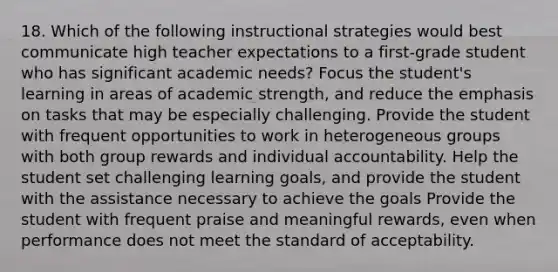 18. Which of the following instructional strategies would best communicate high teacher expectations to a first-grade student who has significant academic needs? Focus the student's learning in areas of academic strength, and reduce the emphasis on tasks that may be especially challenging. Provide the student with frequent opportunities to work in heterogeneous groups with both group rewards and individual accountability. Help the student set challenging learning goals, and provide the student with the assistance necessary to achieve the goals Provide the student with frequent praise and meaningful rewards, even when performance does not meet the standard of acceptability.