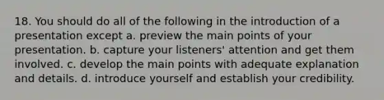 18. You should do all of the following in the introduction of a presentation except a. preview the main points of your presentation. b. capture your listeners' attention and get them involved. c. develop the main points with adequate explanation and details. d. introduce yourself and establish your credibility.