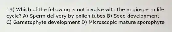 18) Which of the following is not involve with the angiosperm life cycle? A) Sperm delivery by pollen tubes B) Seed development C) Gametophyte development D) Microscopic mature sporophyte