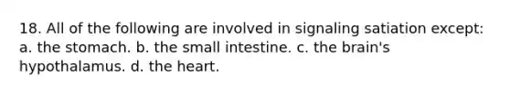 18. All of the following are involved in signaling satiation except: a. <a href='https://www.questionai.com/knowledge/kLccSGjkt8-the-stomach' class='anchor-knowledge'>the stomach</a>. b. the small intestine. c. <a href='https://www.questionai.com/knowledge/kLMtJeqKp6-the-brain' class='anchor-knowledge'>the brain</a>'s hypothalamus. d. <a href='https://www.questionai.com/knowledge/kya8ocqc6o-the-heart' class='anchor-knowledge'>the heart</a>.