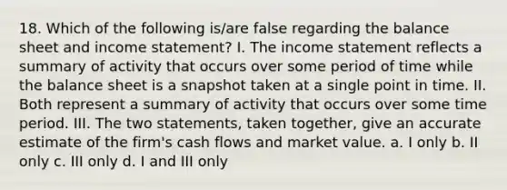 18. Which of the following is/are false regarding the balance sheet and income statement? I. The income statement reflects a summary of activity that occurs over some period of time while the balance sheet is a snapshot taken at a single point in time. II. Both represent a summary of activity that occurs over some time period. III. The two statements, taken together, give an accurate estimate of the firm's cash flows and market value. a. I only b. II only c. III only d. I and III only