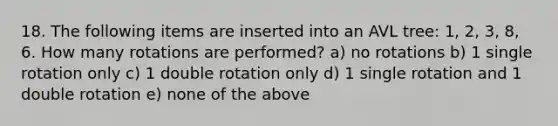 18. The following items are inserted into an AVL tree: 1, 2, 3, 8, 6. How many rotations are performed? a) no rotations b) 1 single rotation only c) 1 double rotation only d) 1 single rotation and 1 double rotation e) none of the above