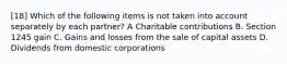 [18] Which of the following items is not taken into account separately by each partner? A Charitable contributions B. Section 1245 gain C. Gains and losses from the sale of capital assets D. Dividends from domestic corporations