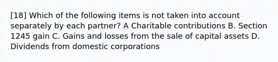 [18] Which of the following items is not taken into account separately by each partner? A Charitable contributions B. Section 1245 gain C. Gains and losses from the sale of capital assets D. Dividends from domestic corporations