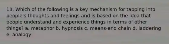 18. Which of the following is a key mechanism for tapping into people's thoughts and feelings and is based on the idea that people understand and experience things in terms of other things? a. metaphor b. hypnosis c. means-end chain d. laddering e. analogy