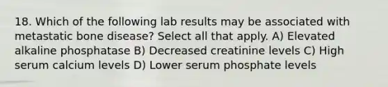 18. Which of the following lab results may be associated with metastatic bone disease? Select all that apply. A) Elevated alkaline phosphatase B) Decreased creatinine levels C) High serum calcium levels D) Lower serum phosphate levels