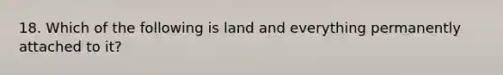 18. Which of the following is land and everything permanently attached to it?