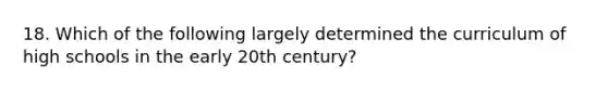 18. Which of the following largely determined the curriculum of high schools in the early 20th century?