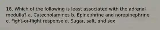 18. Which of the following is least associated with the adrenal medulla? a. Catecholamines b. Epinephrine and norepinephrine c. Fight-or-flight response d. Sugar, salt, and sex