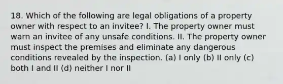 18. Which of the following are legal obligations of a property owner with respect to an invitee? I. The property owner must warn an invitee of any unsafe conditions. II. The property owner must inspect the premises and eliminate any dangerous conditions revealed by the inspection. (a) I only (b) II only (c) both I and II (d) neither I nor II