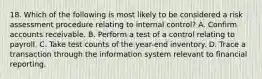 18. Which of the following is most likely to be considered a risk assessment procedure relating to internal control? A. Confirm accounts receivable. B. Perform a test of a control relating to payroll. C. Take test counts of the year-end inventory. D. Trace a transaction through the information system relevant to financial reporting.