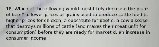 18. Which of the following would most likely decrease the price of beef? a. lower prices of grains used to produce cattle feed b. higher prices for chicken, a substitute for beef c. a cow disease that destroys millions of cattle (and makes their meat unfit for consumption) before they are ready for market d. an increase in consumer income