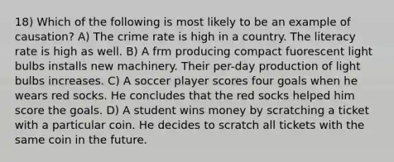 18) Which of the following is most likely to be an example of causation? A) The crime rate is high in a country. The literacy rate is high as well. B) A frm producing compact fuorescent light bulbs installs new machinery. Their per-day production of light bulbs increases. C) A soccer player scores four goals when he wears red socks. He concludes that the red socks helped him score the goals. D) A student wins money by scratching a ticket with a particular coin. He decides to scratch all tickets with the same coin in the future.