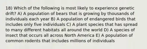 18) Which of the following is most likely to experience genetic drift? A) A population of bears that is growing by thousands of individuals each year B) A population of endangered birds that includes only five individuals C) A plant species that has spread to many different habitats all around the world D) A species of insect that occurs all across North America E) A population of common rodents that includes millions of individuals