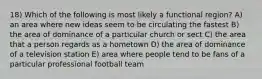 18) Which of the following is most likely a functional region? A) an area where new ideas seem to be circulating the fastest B) the area of dominance of a particular church or sect C) the area that a person regards as a hometown D) the area of dominance of a television station E) area where people tend to be fans of a particular professional football team