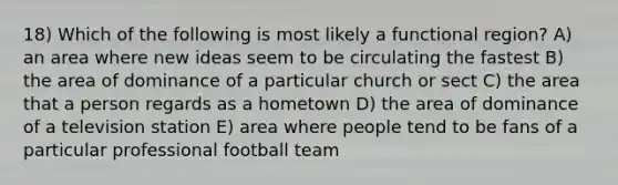 18) Which of the following is most likely a functional region? A) an area where new ideas seem to be circulating the fastest B) the area of dominance of a particular church or sect C) the area that a person regards as a hometown D) the area of dominance of a television station E) area where people tend to be fans of a particular professional football team