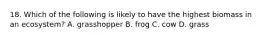 18. Which of the following is likely to have the highest biomass in an ecosystem? A. grasshopper B. frog C. cow D. grass