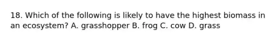 18. Which of the following is likely to have the highest biomass in an ecosystem? A. grasshopper B. frog C. cow D. grass