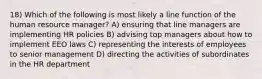 18) Which of the following is most likely a line function of the human resource manager? A) ensuring that line managers are implementing HR policies B) advising top managers about how to implement EEO laws C) representing the interests of employees to senior management D) directing the activities of subordinates in the HR department