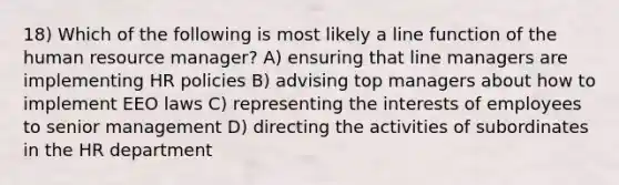 18) Which of the following is most likely a line function of the human resource manager? A) ensuring that line managers are implementing HR policies B) advising top managers about how to implement EEO laws C) representing the interests of employees to senior management D) directing the activities of subordinates in the HR department