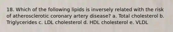 18. Which of the following lipids is inversely related with the risk of atherosclerotic coronary artery disease? a. Total cholesterol b. Triglycerides c. LDL cholesterol d. HDL cholesterol e. VLDL