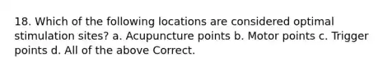 18. Which of the following locations are considered optimal stimulation sites? a. Acupuncture points b. Motor points c. Trigger points d. All of the above Correct.