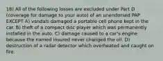 18) All of the following losses are excluded under Part D (coverage for damage to your auto) of an unendorsed PAP EXCEPT A) vandals damaged a portable cell phone kept in the car. B) theft of a compact disc player which was permanently installed in the auto. C) damage caused to a car's engine because the named insured never changed the oil. D) destruction of a radar detector which overheated and caught on fire.