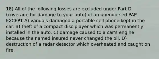 18) All of the following losses are excluded under Part D (coverage for damage to your auto) of an unendorsed PAP EXCEPT A) vandals damaged a portable cell phone kept in the car. B) theft of a compact disc player which was permanently installed in the auto. C) damage caused to a car's engine because the named insured never changed the oil. D) destruction of a radar detector which overheated and caught on fire.