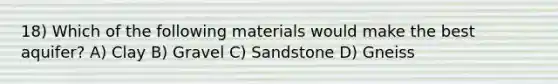 18) Which of the following materials would make the best aquifer? A) Clay B) Gravel C) Sandstone D) Gneiss