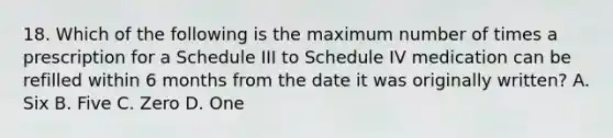 18. Which of the following is the maximum number of times a prescription for a Schedule III to Schedule IV medication can be refilled within 6 months from the date it was originally written? A. Six B. Five C. Zero D. One