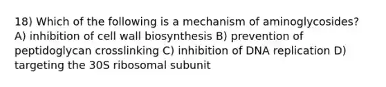 18) Which of the following is a mechanism of aminoglycosides? A) inhibition of cell wall biosynthesis B) prevention of peptidoglycan crosslinking C) inhibition of DNA replication D) targeting the 30S ribosomal subunit