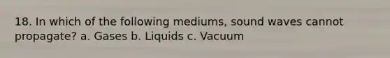 18. In which of the following mediums, sound waves cannot propagate? a. Gases b. Liquids c. Vacuum