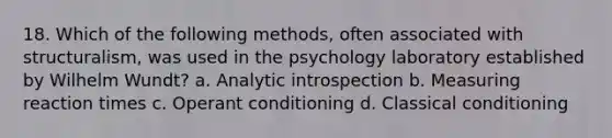 18. Which of the following methods, often associated with structuralism, was used in the psychology laboratory established by Wilhelm Wundt? a. Analytic introspection b. Measuring reaction times c. Operant conditioning d. Classical conditioning