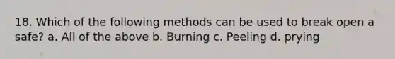 18. Which of the following methods can be used to break open a safe? a. All of the above b. Burning c. Peeling d. prying