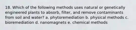 18. Which of the following methods uses natural or genetically engineered plants to absorb, filter, and remove contaminants from soil and water? a. phytoremediation b. physical methods c. bioremediation d. nanomagnets e. chemical methods