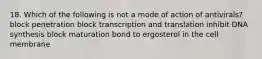 18. Which of the following is not a mode of action of antivirals? block penetration block transcription and translation inhibit DNA synthesis block maturation bond to ergosterol in the cell membrane