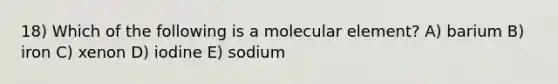 18) Which of the following is a molecular element? A) barium B) iron C) xenon D) iodine E) sodium