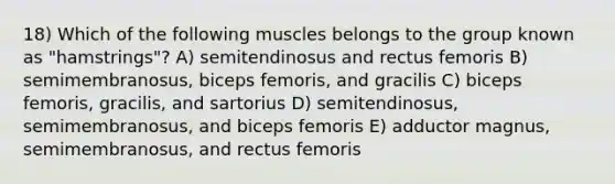 18) Which of the following muscles belongs to the group known as "hamstrings"? A) semitendinosus and rectus femoris B) semimembranosus, biceps femoris, and gracilis C) biceps femoris, gracilis, and sartorius D) semitendinosus, semimembranosus, and biceps femoris E) adductor magnus, semimembranosus, and rectus femoris