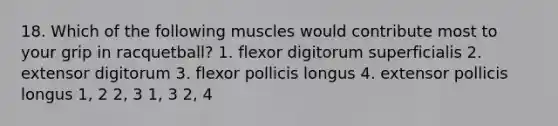 18. Which of the following muscles would contribute most to your grip in racquetball? 1. flexor digitorum superficialis 2. extensor digitorum 3. flexor pollicis longus 4. extensor pollicis longus 1, 2 2, 3 1, 3 2, 4