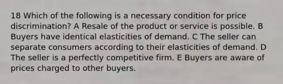 18 Which of the following is a necessary condition for price discrimination? A Resale of the product or service is possible. B Buyers have identical elasticities of demand. C The seller can separate consumers according to their elasticities of demand. D The seller is a perfectly competitive firm. E Buyers are aware of prices charged to other buyers.