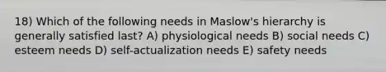 18) Which of the following needs in Maslow's hierarchy is generally satisfied last? A) physiological needs B) social needs C) esteem needs D) self-actualization needs E) safety needs